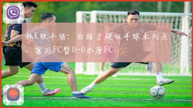 韩K联半场：白栋圭疑似手球未判点，富川FC暂0-0水原FC