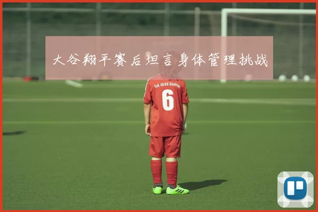 大谷翔平赛后坦言身体管理挑战