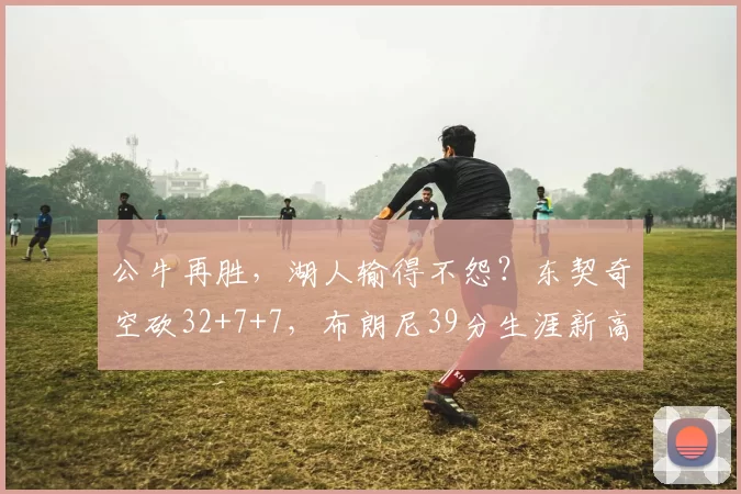 公牛再胜，湖人输得不怨？东契奇空砍32+7+7，布朗尼39分生涯新高