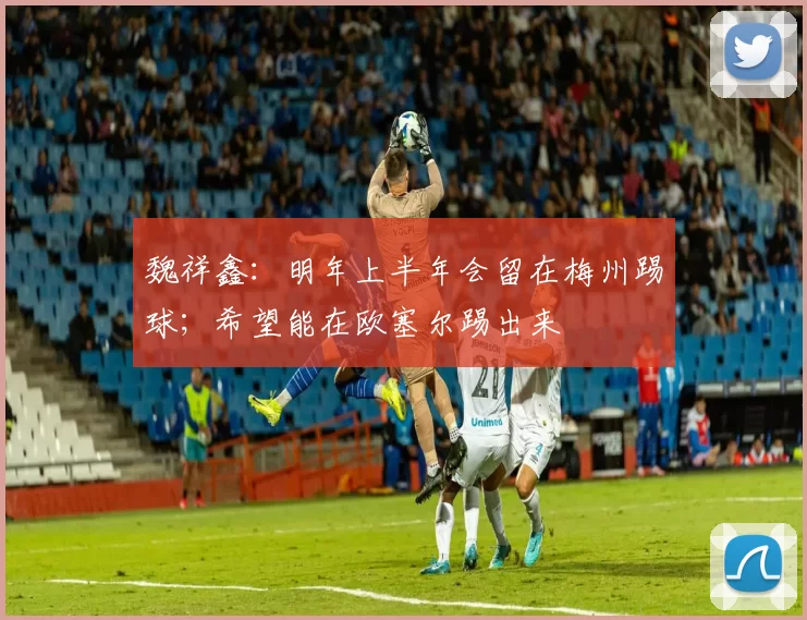 魏祥鑫：明年上半年会留在梅州踢球；希望能在欧塞尔踢出来