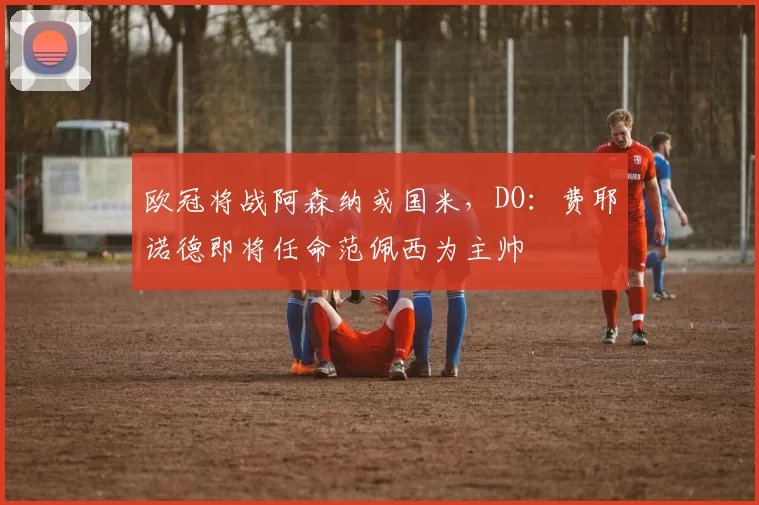 欧冠将战阿森纳或国米，DO：费耶诺德即将任命范佩西为主帅