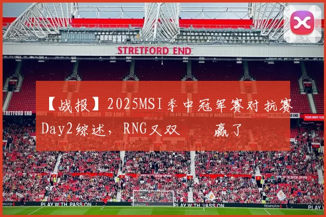 【战报】2025MSI季中冠军赛对抗赛Day2综述，RNG又双叒叕赢了