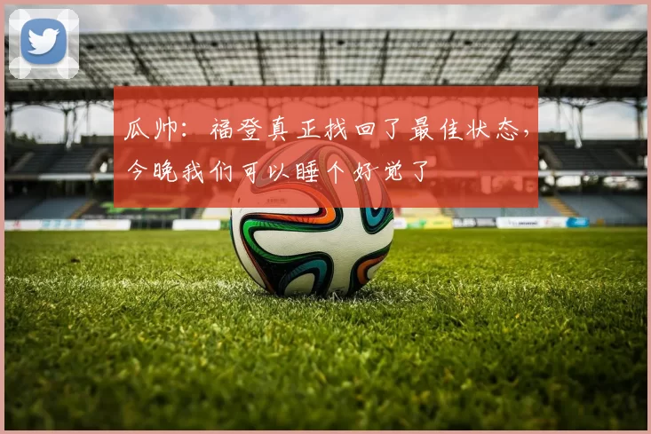 瓜帅：福登真正找回了最佳状态，今晚我们可以睡个好觉了
