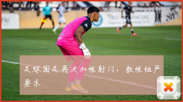足球国足再次加练射门，教练组严要求