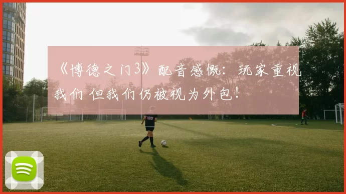 《博德之门3》配音感慨：玩家重视我们 但我们仍被视为外包！