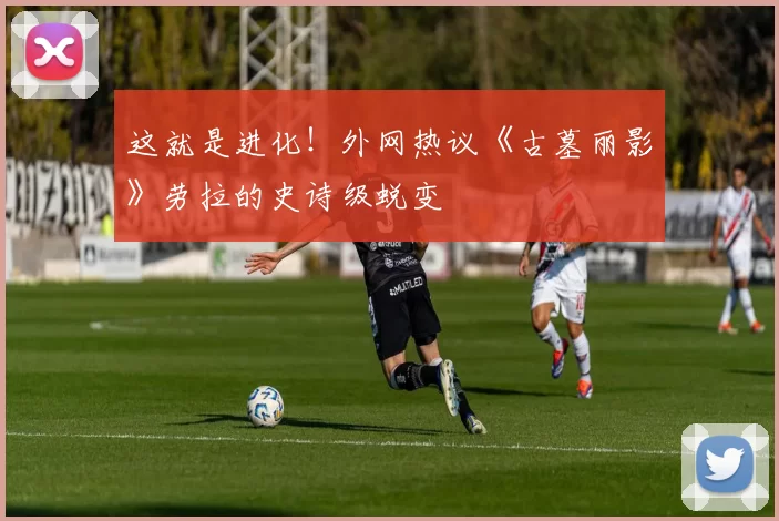 这就是进化！外网热议《古墓丽影》劳拉的史诗级蜕变