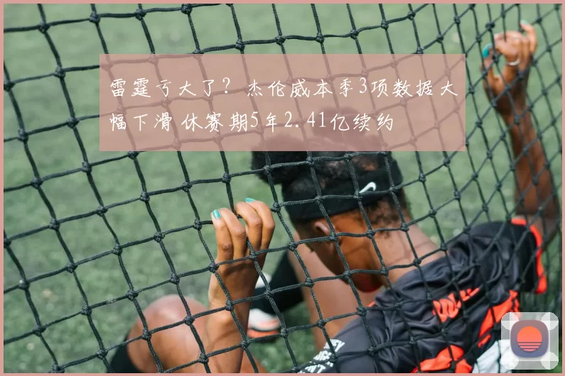雷霆亏大了？杰伦威本季3项数据大幅下滑 休赛期5年2.41亿续约