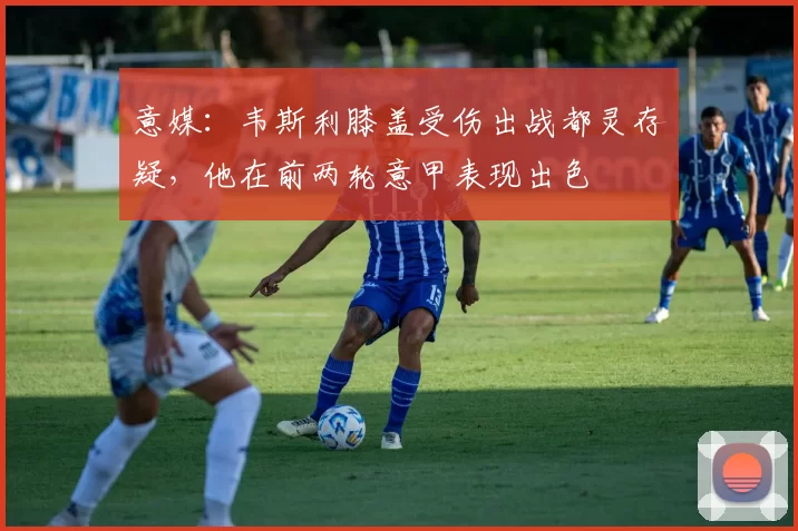 意媒：韦斯利膝盖受伤出战都灵存疑，他在前两轮意甲表现出色