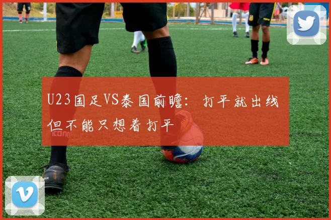U23国足VS泰国前瞻：打平就出线 但不能只想着打平