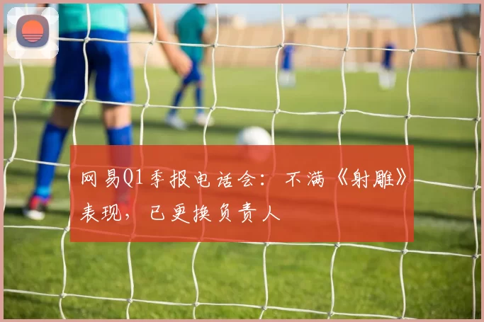 网易Q1季报电话会：不满《射雕》表现，已更换负责人