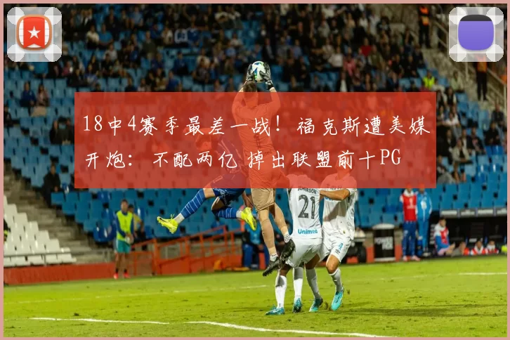 18中4赛季最差一战！福克斯遭美媒开炮：不配两亿 掉出联盟前十PG