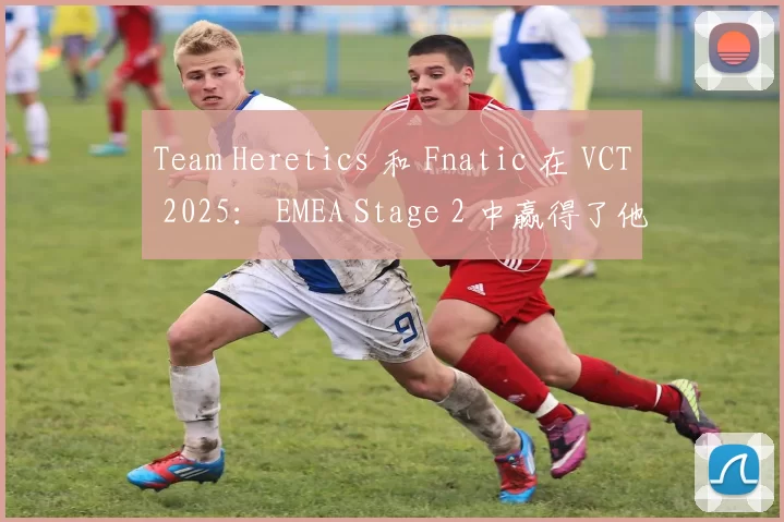 Team Heretics 和 Fnatic 在 VCT 2025： EMEA Stage 2 中赢得了他们的首场比赛