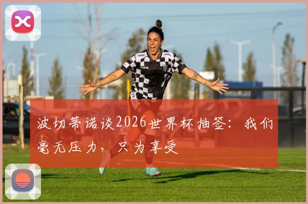 波切蒂诺谈2026世界杯抽签：我们毫无压力，只为享受