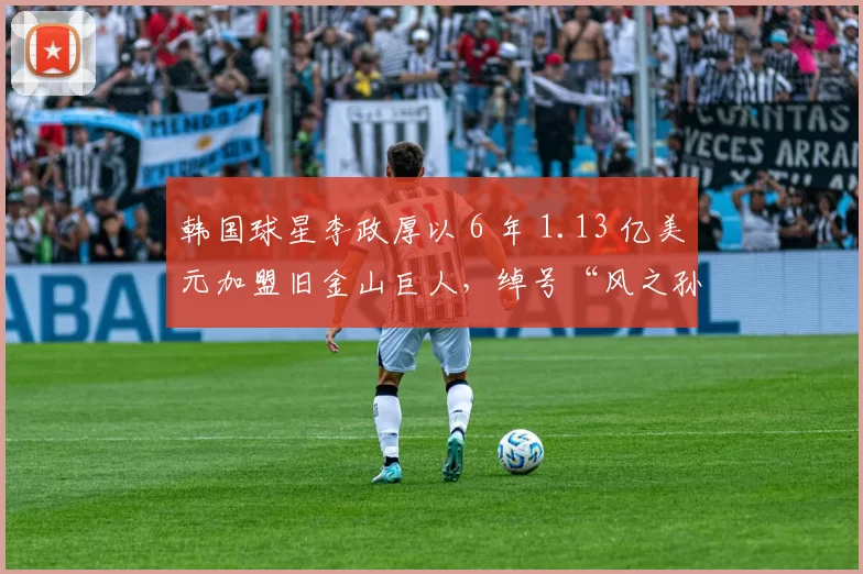 韩国球星李政厚以 6 年 1.13 亿美元加盟旧金山巨人，绰号“风之孙”登陆北美