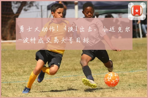 勇士大动作！4换1出击，小迈克尔-波特成交易头号目标