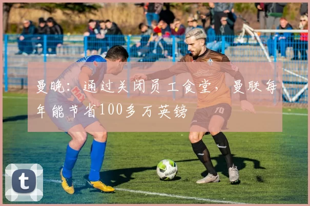 曼晚：通过关闭员工食堂，曼联每年能节省100多万英镑