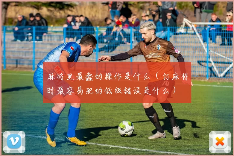 麻将里最蠢的操作是什么（打麻将时最容易犯的低级错误是什么）