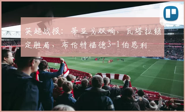 英超战报：蒂亚戈双响，瓦塔拉锁定胜局，布伦特福德3-1伯恩利