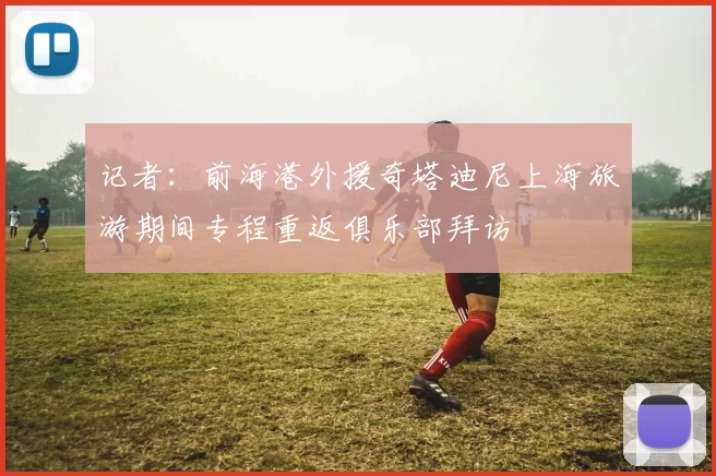 记者：前海港外援奇塔迪尼上海旅游期间专程重返俱乐部拜访