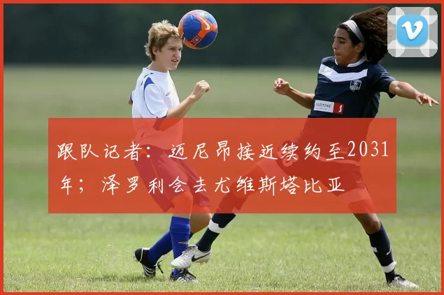 跟队记者：迈尼昂接近续约至2031年；泽罗利会去尤维斯塔比亚