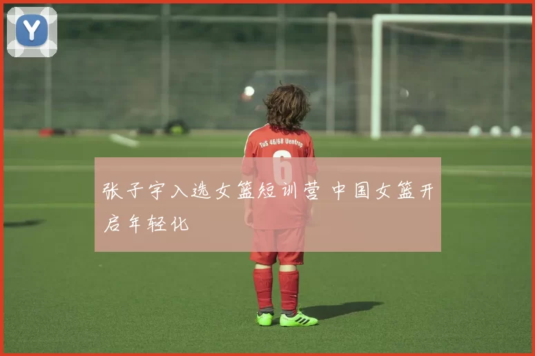 张子宇入选女篮短训营 中国女篮开启年轻化