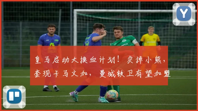 皇马启动大换血计划！卖掉小熊，套现卡马文加，曼城铁卫有望加盟