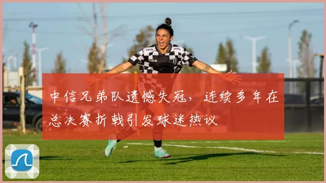 中信兄弟队遗憾失冠，连续多年在总决赛折戟引发球迷热议