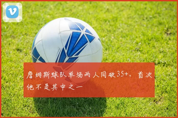 詹姆斯球队单场两人同砍35+，首次他不是其中之一