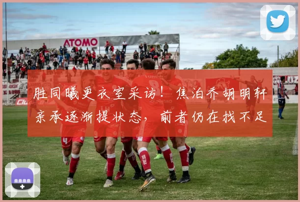 胜同曦更衣室采访！焦泊乔胡明轩亲承逐渐提状态，前者仍在找不足