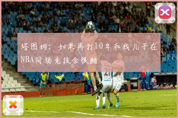塔图姆：如果再打10年和我儿子在NBA同场竞技会很酷