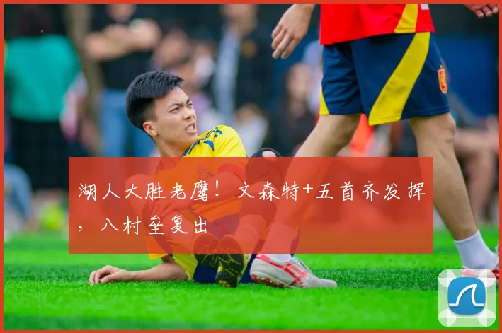 湖人大胜老鹰！文森特+五首齐发挥，八村垒复出