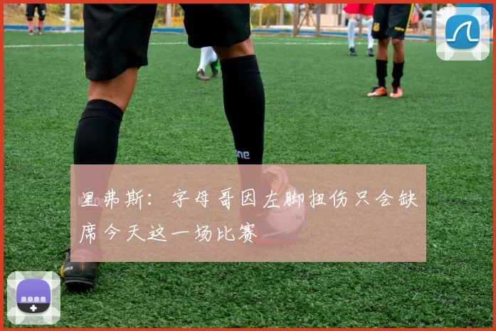 里弗斯：字母哥因左脚扭伤只会缺席今天这一场比赛