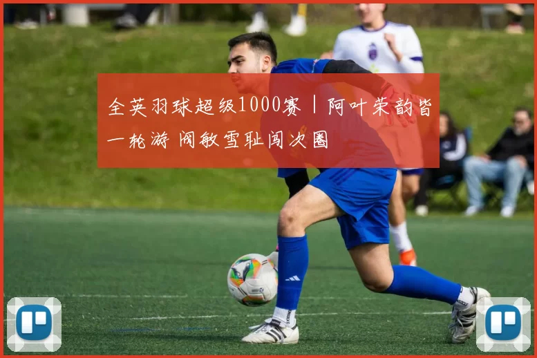 全英羽球超级1000赛｜阿叶荣韵皆一轮游 阀敏雪耻闯次圈