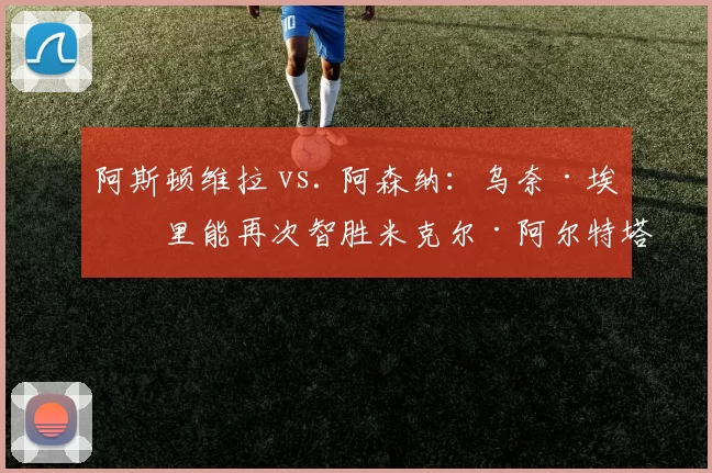 阿斯顿维拉 vs. 阿森纳：乌奈·埃梅里能再次智胜米克尔·阿尔特塔吗？