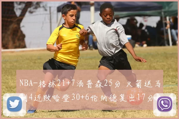 NBA-格林21+7汤普森25分 火箭送马刺4连败哈登30+6伦纳德复出17分 快船胜公牛终结颓势布伦森34+7唐斯大帝缺阵 76人不敌尼克斯惨遭9连败