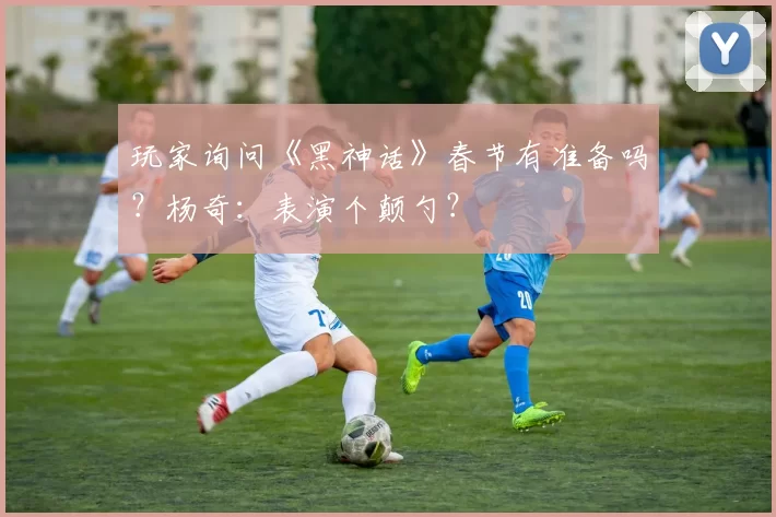 玩家询问《黑神话》春节有准备吗？杨奇：表演个颠勺？