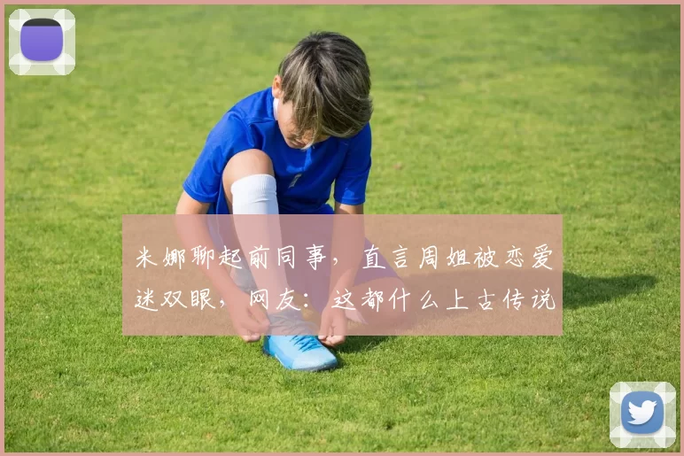 米娜聊起前同事，直言周姐被恋爱迷双眼，网友：这都什么上古传说