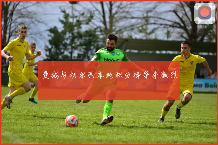 曼城与切尔西本轮积分榜争夺激烈