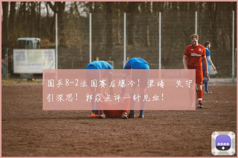 国乒8-2法国赛后爆冷！梁靖崑失守引深思！郭焱点评一针见血！