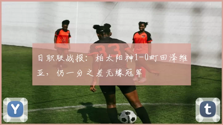 日职联战报：柏太阳神1-0町田泽维亚，仍一分之差无缘冠军
