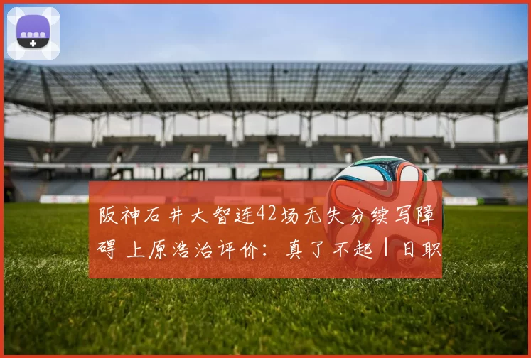 阪神石井大智连42场无失分续写障碍 上原浩治评价：真了不起｜日职