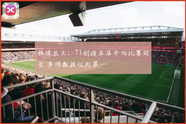 韩媒发文：T1创造本届平均比赛时长 多项数据位列第一