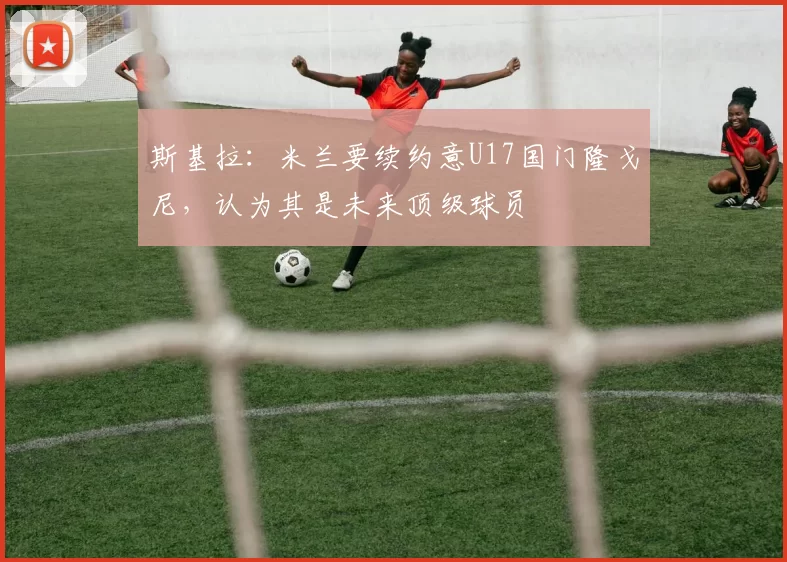 斯基拉：米兰要续约意U17国门隆戈尼，认为其是未来顶级球员