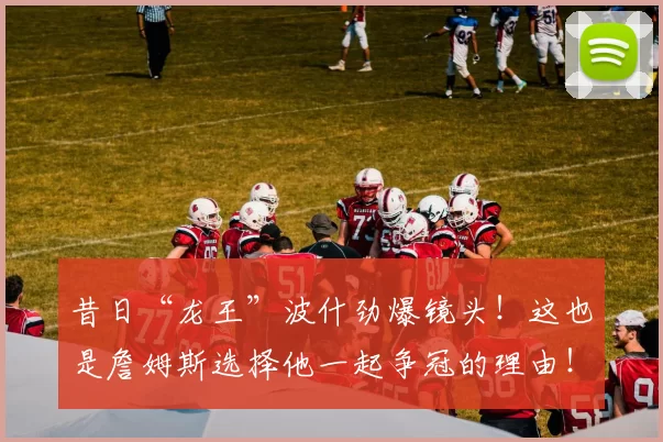 昔日“龙王”波什劲爆镜头！这也是詹姆斯选择他一起争冠的理由！