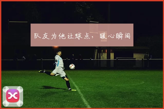 队友为他让球点，暖心瞬间