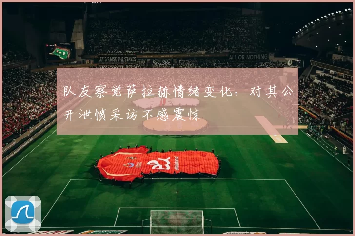 队友察觉萨拉赫情绪变化，对其公开泄愤采访不感震惊