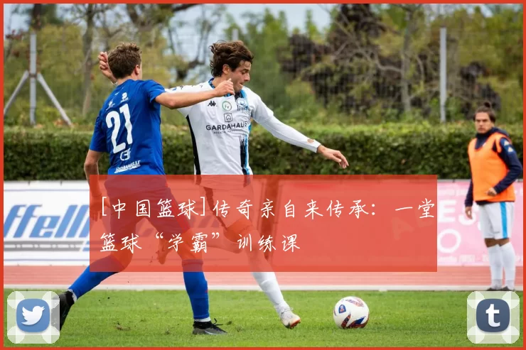[中国篮球]传奇亲自来传承：一堂篮球“学霸”训练课